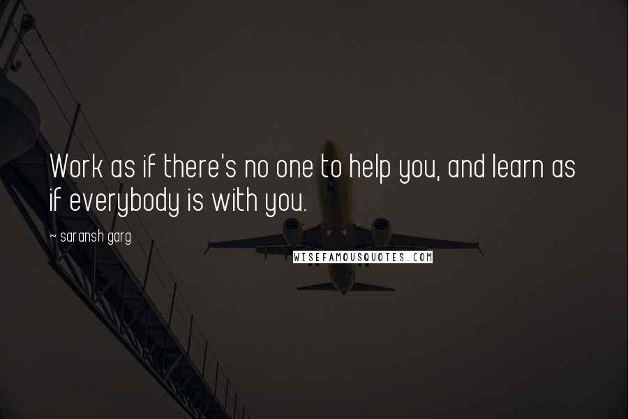 Saransh Garg Quotes: Work as if there's no one to help you, and learn as if everybody is with you.