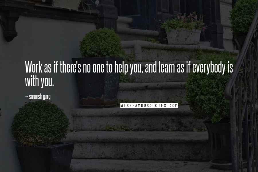 Saransh Garg Quotes: Work as if there's no one to help you, and learn as if everybody is with you.