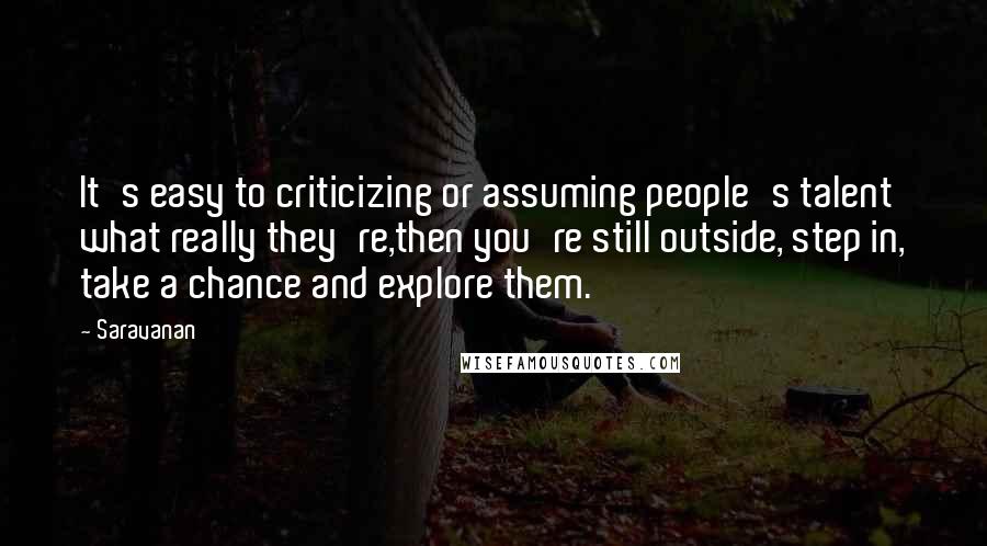 Saravanan Quotes: It's easy to criticizing or assuming people's talent what really they're,then you're still outside, step in, take a chance and explore them.