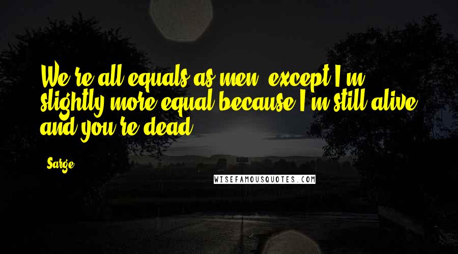 Sarge Quotes: We're all equals as men, except I'm slightly more equal because I'm still alive and you're dead.