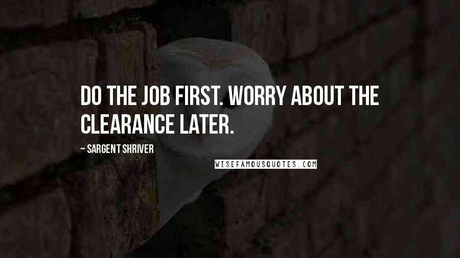 Sargent Shriver Quotes: Do the job first. Worry about the clearance later.