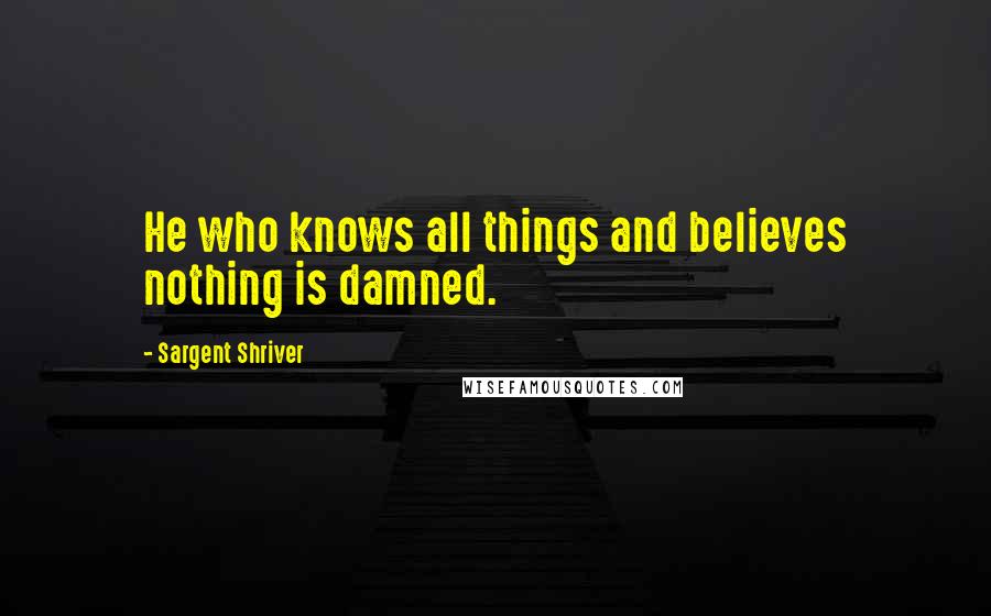 Sargent Shriver Quotes: He who knows all things and believes nothing is damned.