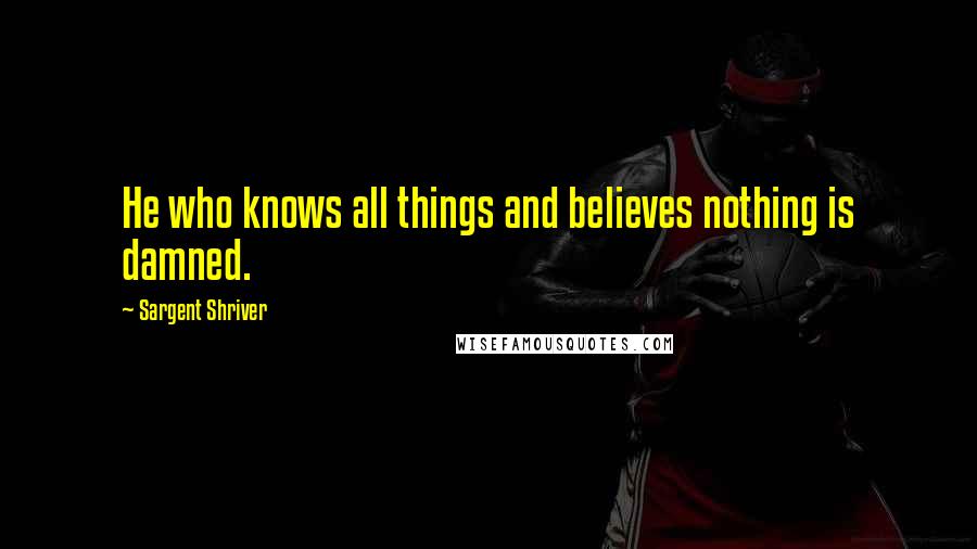 Sargent Shriver Quotes: He who knows all things and believes nothing is damned.