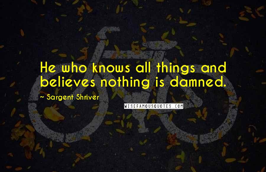 Sargent Shriver Quotes: He who knows all things and believes nothing is damned.