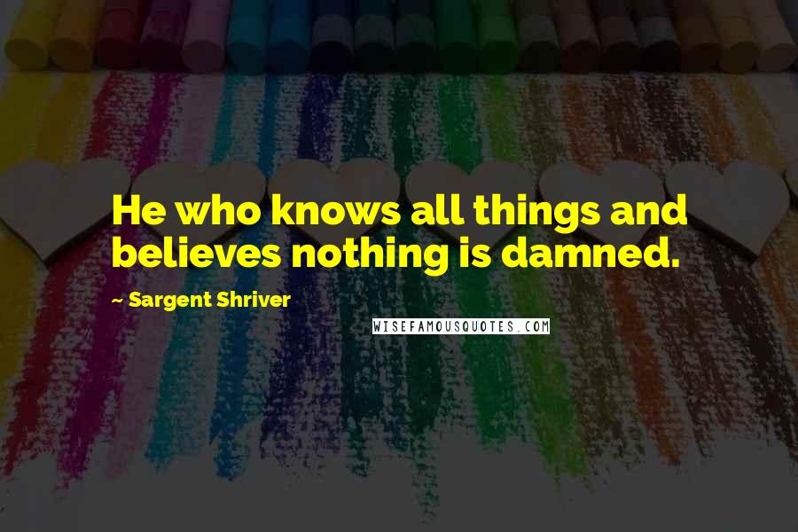 Sargent Shriver Quotes: He who knows all things and believes nothing is damned.