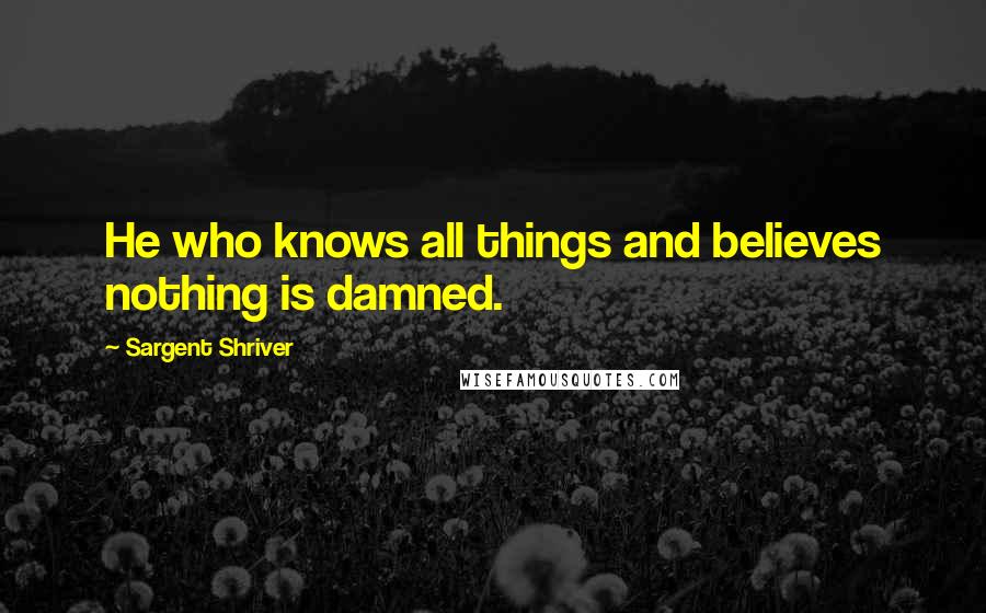 Sargent Shriver Quotes: He who knows all things and believes nothing is damned.