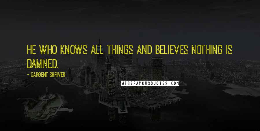 Sargent Shriver Quotes: He who knows all things and believes nothing is damned.