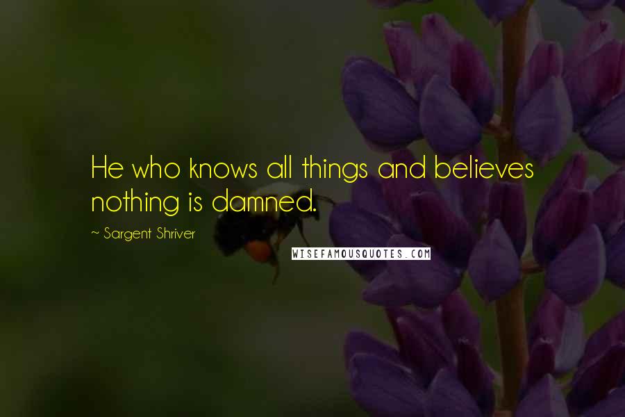 Sargent Shriver Quotes: He who knows all things and believes nothing is damned.