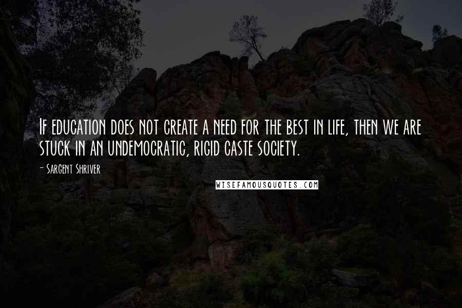 Sargent Shriver Quotes: If education does not create a need for the best in life, then we are stuck in an undemocratic, rigid caste society.