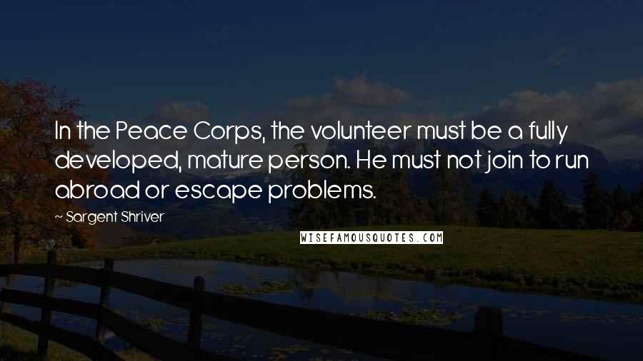 Sargent Shriver Quotes: In the Peace Corps, the volunteer must be a fully developed, mature person. He must not join to run abroad or escape problems.