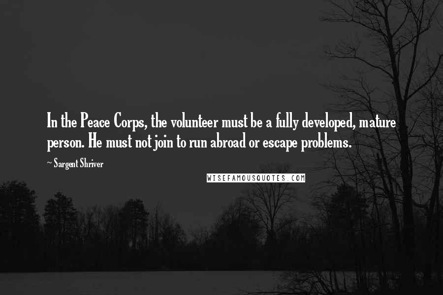 Sargent Shriver Quotes: In the Peace Corps, the volunteer must be a fully developed, mature person. He must not join to run abroad or escape problems.