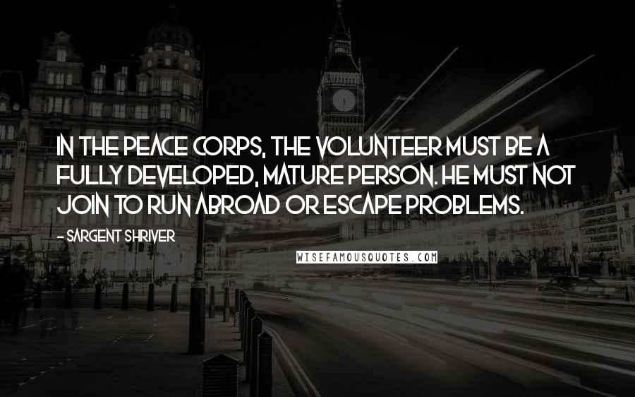 Sargent Shriver Quotes: In the Peace Corps, the volunteer must be a fully developed, mature person. He must not join to run abroad or escape problems.