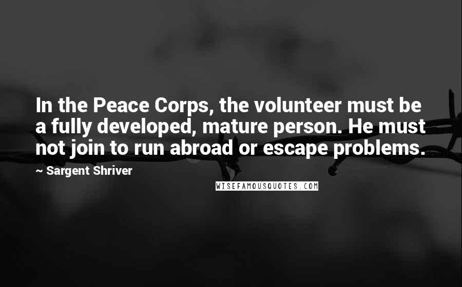 Sargent Shriver Quotes: In the Peace Corps, the volunteer must be a fully developed, mature person. He must not join to run abroad or escape problems.