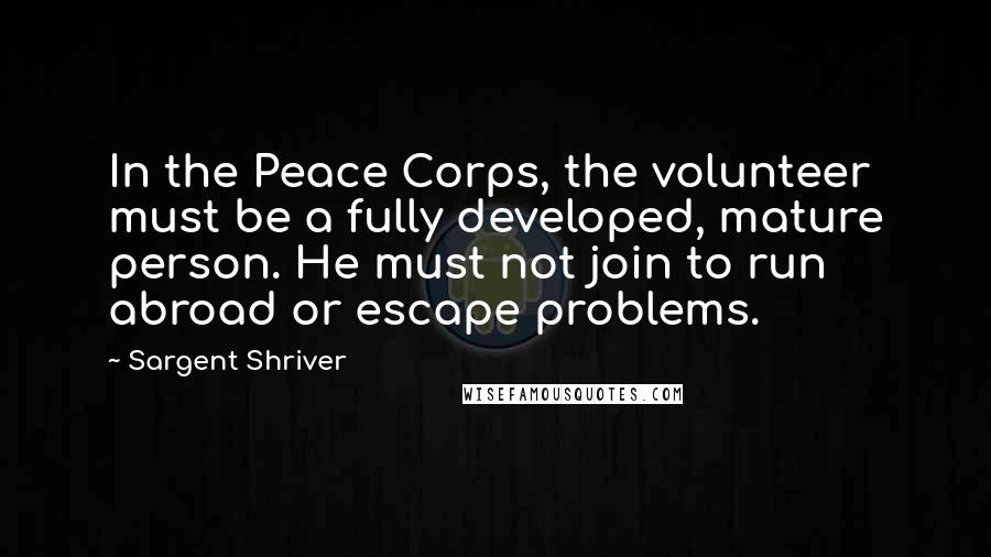 Sargent Shriver Quotes: In the Peace Corps, the volunteer must be a fully developed, mature person. He must not join to run abroad or escape problems.
