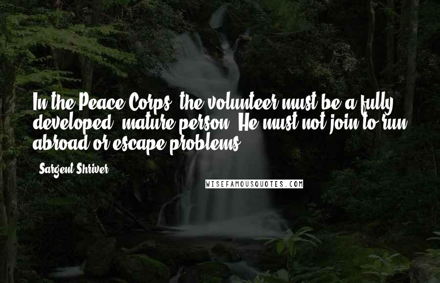 Sargent Shriver Quotes: In the Peace Corps, the volunteer must be a fully developed, mature person. He must not join to run abroad or escape problems.