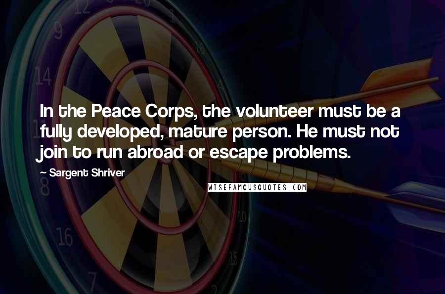 Sargent Shriver Quotes: In the Peace Corps, the volunteer must be a fully developed, mature person. He must not join to run abroad or escape problems.