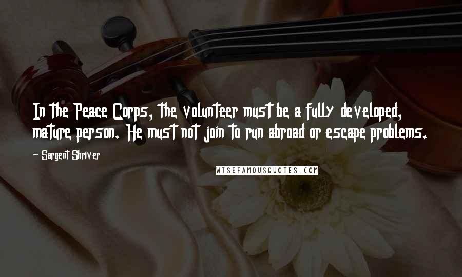 Sargent Shriver Quotes: In the Peace Corps, the volunteer must be a fully developed, mature person. He must not join to run abroad or escape problems.