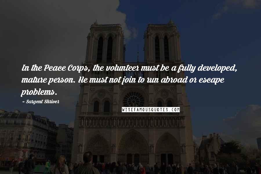 Sargent Shriver Quotes: In the Peace Corps, the volunteer must be a fully developed, mature person. He must not join to run abroad or escape problems.