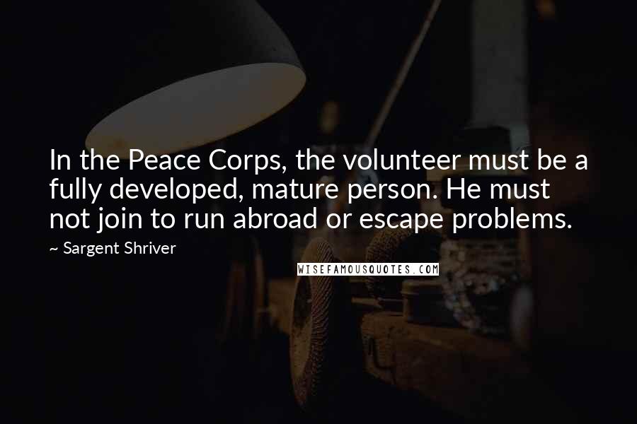 Sargent Shriver Quotes: In the Peace Corps, the volunteer must be a fully developed, mature person. He must not join to run abroad or escape problems.