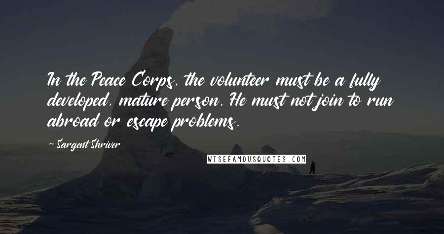 Sargent Shriver Quotes: In the Peace Corps, the volunteer must be a fully developed, mature person. He must not join to run abroad or escape problems.