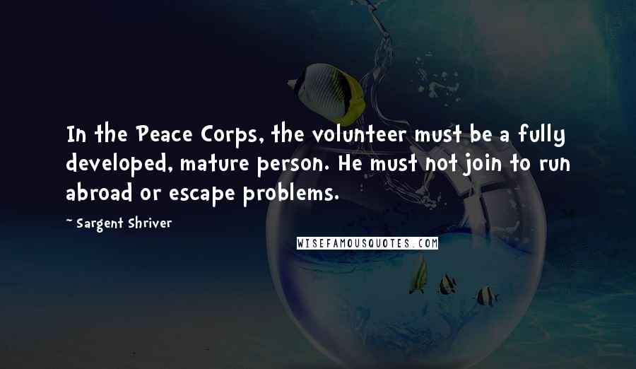 Sargent Shriver Quotes: In the Peace Corps, the volunteer must be a fully developed, mature person. He must not join to run abroad or escape problems.