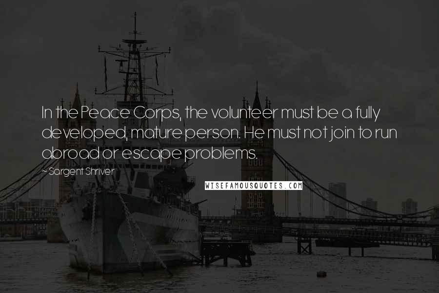 Sargent Shriver Quotes: In the Peace Corps, the volunteer must be a fully developed, mature person. He must not join to run abroad or escape problems.