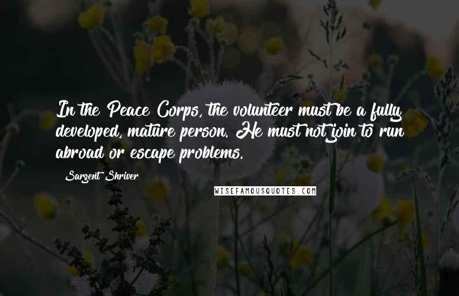 Sargent Shriver Quotes: In the Peace Corps, the volunteer must be a fully developed, mature person. He must not join to run abroad or escape problems.