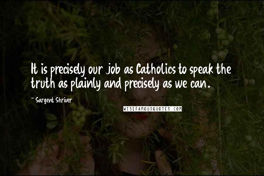 Sargent Shriver Quotes: It is precisely our job as Catholics to speak the truth as plainly and precisely as we can.