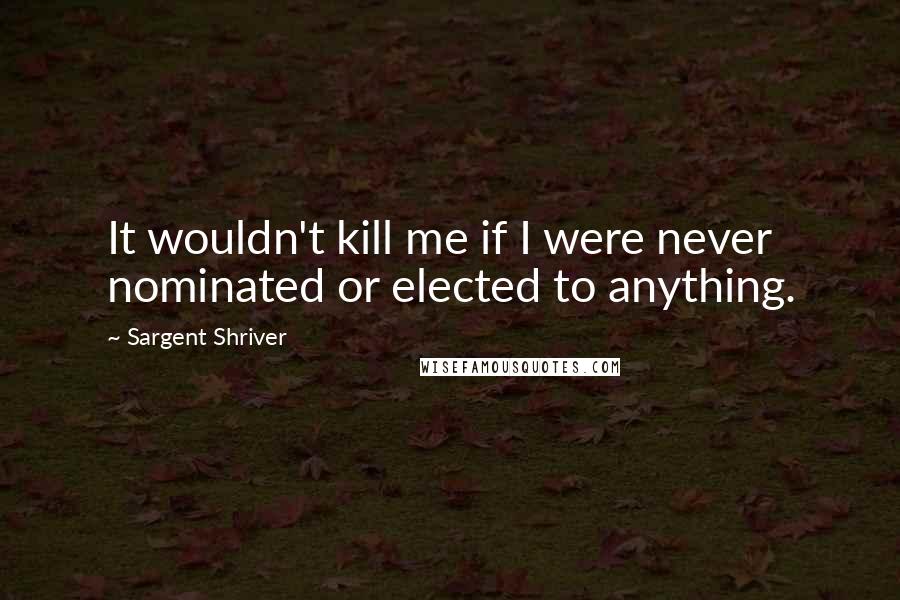 Sargent Shriver Quotes: It wouldn't kill me if I were never nominated or elected to anything.