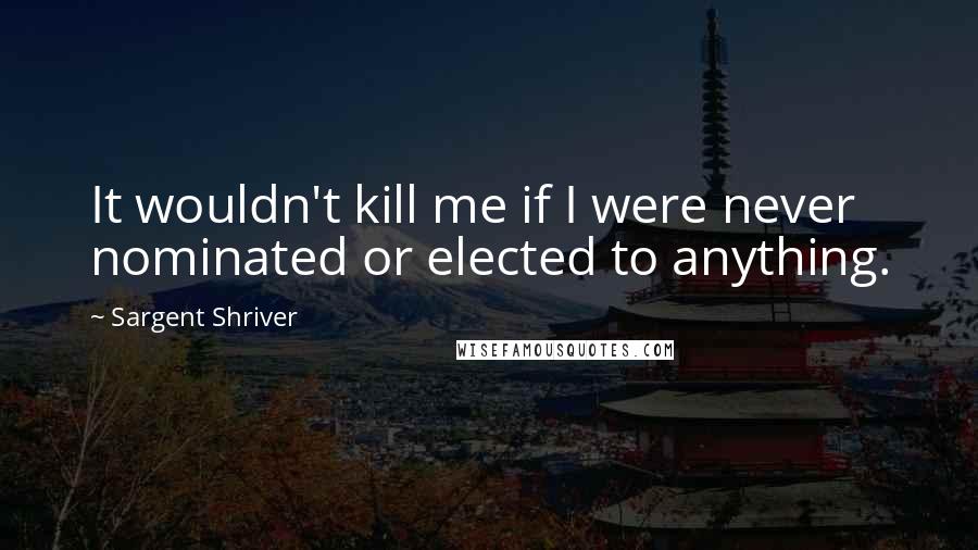 Sargent Shriver Quotes: It wouldn't kill me if I were never nominated or elected to anything.