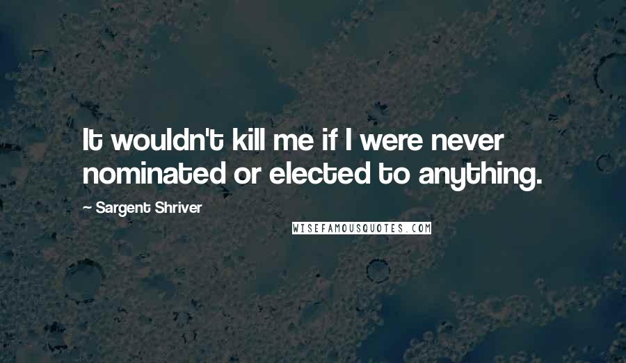 Sargent Shriver Quotes: It wouldn't kill me if I were never nominated or elected to anything.