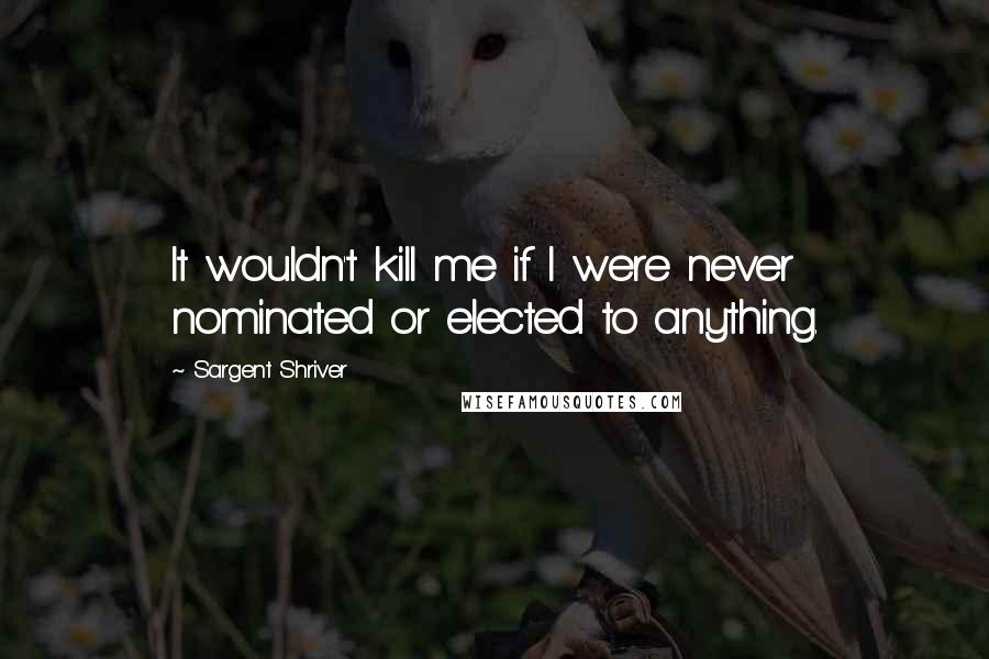 Sargent Shriver Quotes: It wouldn't kill me if I were never nominated or elected to anything.