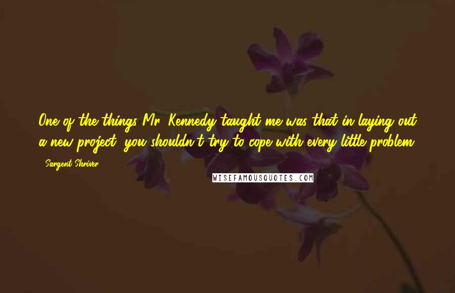 Sargent Shriver Quotes: One of the things Mr. Kennedy taught me was that in laying out a new project, you shouldn't try to cope with every little problem.