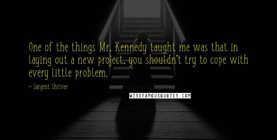 Sargent Shriver Quotes: One of the things Mr. Kennedy taught me was that in laying out a new project, you shouldn't try to cope with every little problem.