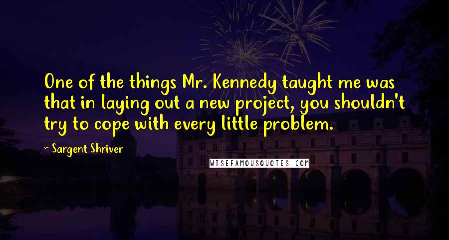 Sargent Shriver Quotes: One of the things Mr. Kennedy taught me was that in laying out a new project, you shouldn't try to cope with every little problem.