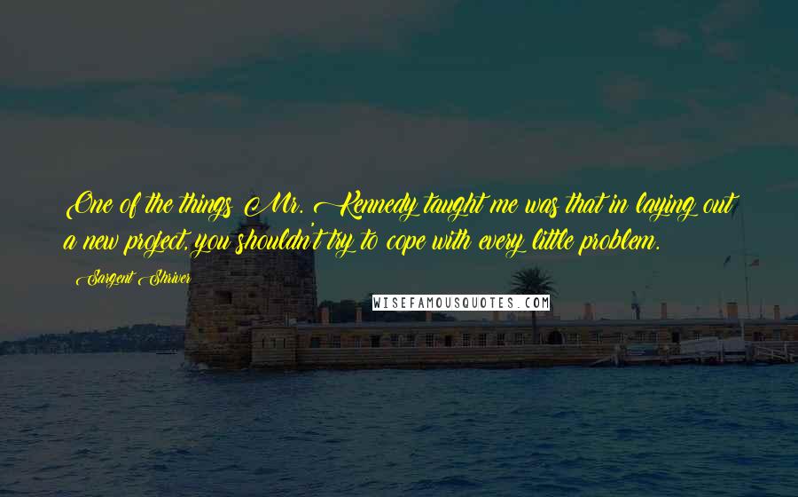 Sargent Shriver Quotes: One of the things Mr. Kennedy taught me was that in laying out a new project, you shouldn't try to cope with every little problem.