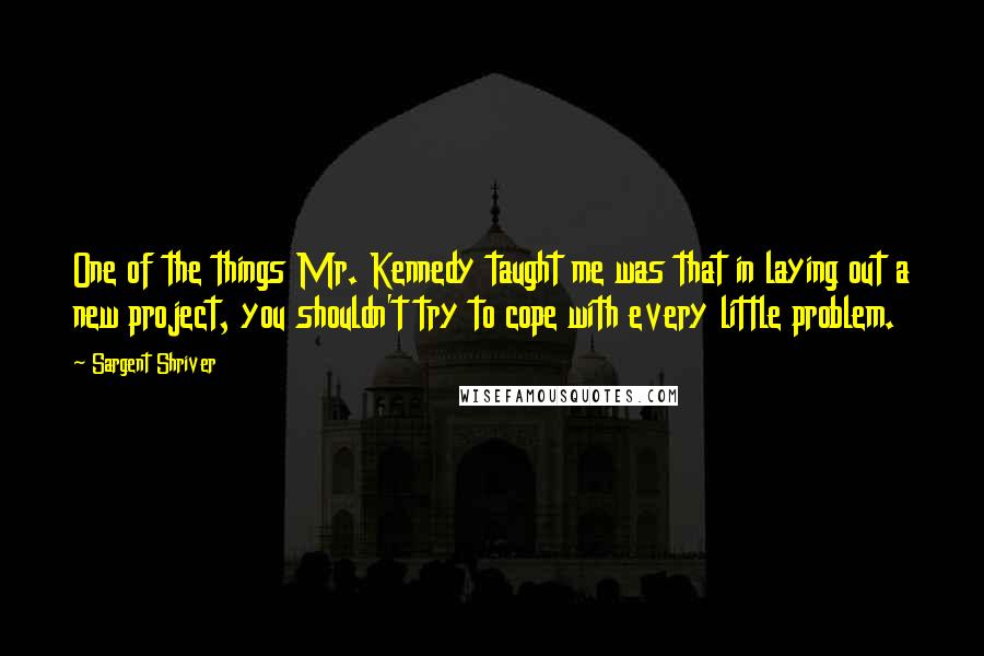 Sargent Shriver Quotes: One of the things Mr. Kennedy taught me was that in laying out a new project, you shouldn't try to cope with every little problem.