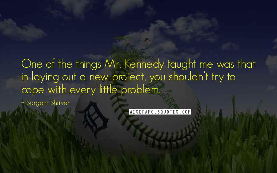 Sargent Shriver Quotes: One of the things Mr. Kennedy taught me was that in laying out a new project, you shouldn't try to cope with every little problem.