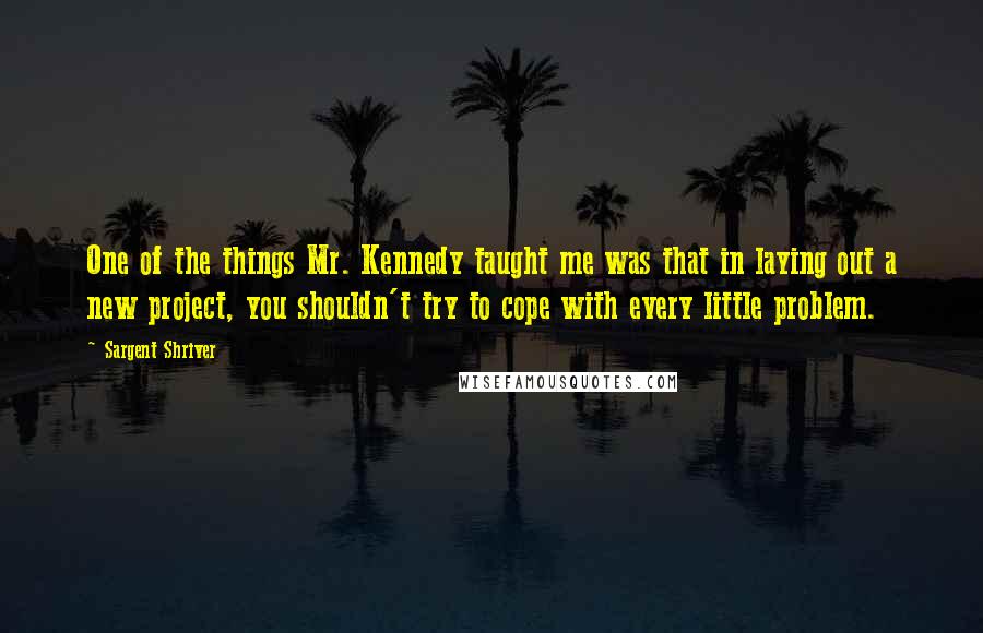 Sargent Shriver Quotes: One of the things Mr. Kennedy taught me was that in laying out a new project, you shouldn't try to cope with every little problem.