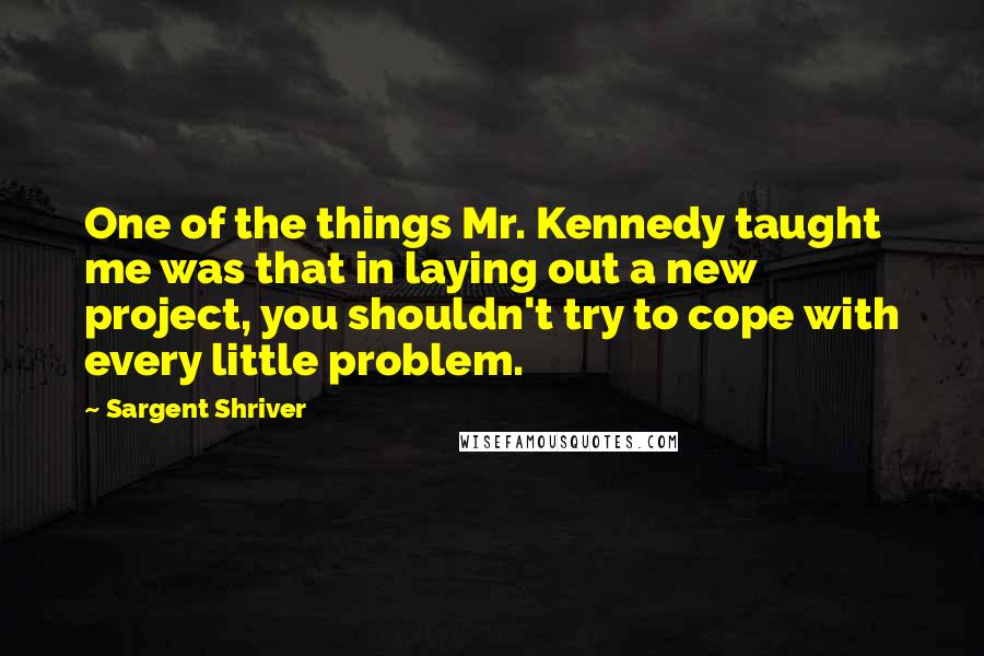 Sargent Shriver Quotes: One of the things Mr. Kennedy taught me was that in laying out a new project, you shouldn't try to cope with every little problem.