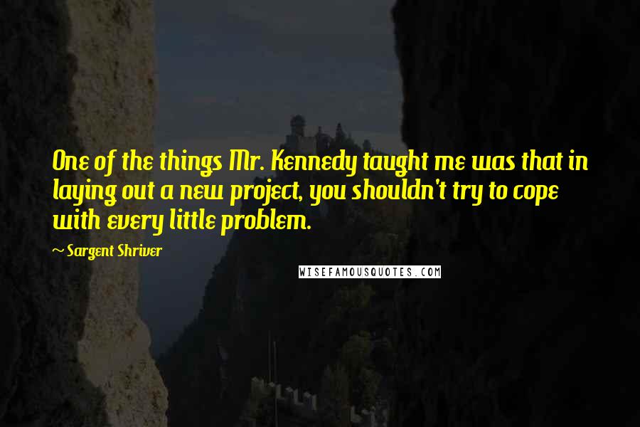 Sargent Shriver Quotes: One of the things Mr. Kennedy taught me was that in laying out a new project, you shouldn't try to cope with every little problem.