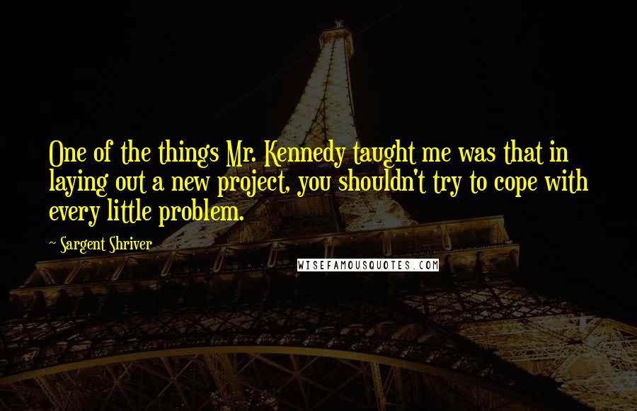 Sargent Shriver Quotes: One of the things Mr. Kennedy taught me was that in laying out a new project, you shouldn't try to cope with every little problem.