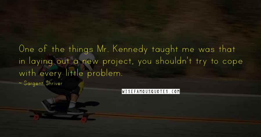 Sargent Shriver Quotes: One of the things Mr. Kennedy taught me was that in laying out a new project, you shouldn't try to cope with every little problem.