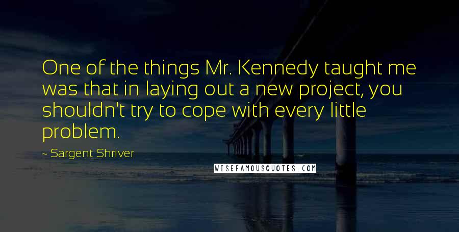 Sargent Shriver Quotes: One of the things Mr. Kennedy taught me was that in laying out a new project, you shouldn't try to cope with every little problem.