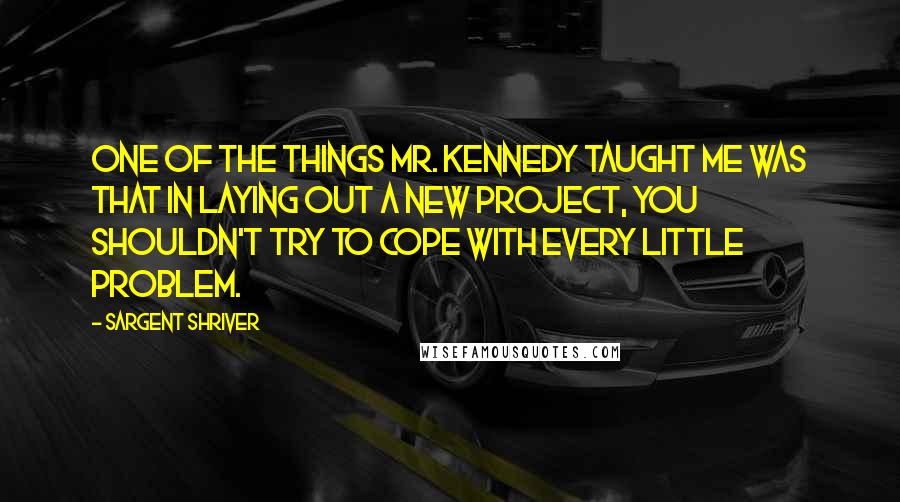 Sargent Shriver Quotes: One of the things Mr. Kennedy taught me was that in laying out a new project, you shouldn't try to cope with every little problem.