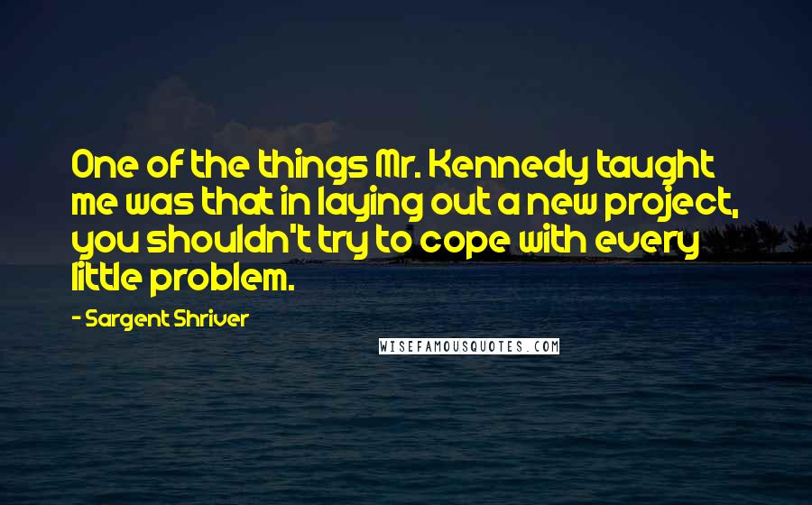 Sargent Shriver Quotes: One of the things Mr. Kennedy taught me was that in laying out a new project, you shouldn't try to cope with every little problem.