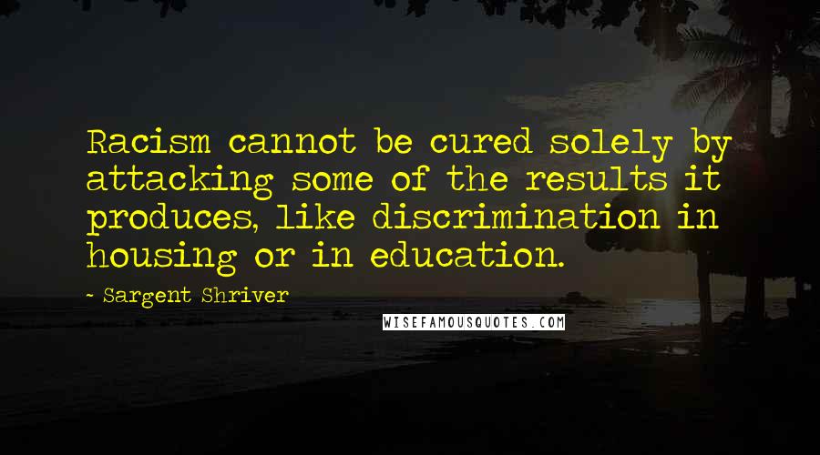 Sargent Shriver Quotes: Racism cannot be cured solely by attacking some of the results it produces, like discrimination in housing or in education.