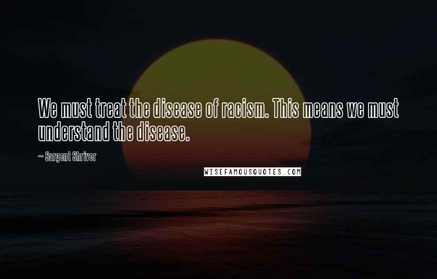 Sargent Shriver Quotes: We must treat the disease of racism. This means we must understand the disease.