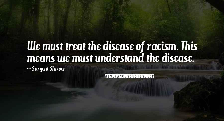 Sargent Shriver Quotes: We must treat the disease of racism. This means we must understand the disease.