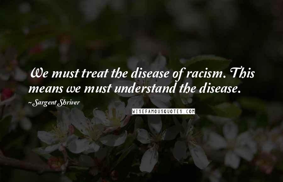 Sargent Shriver Quotes: We must treat the disease of racism. This means we must understand the disease.